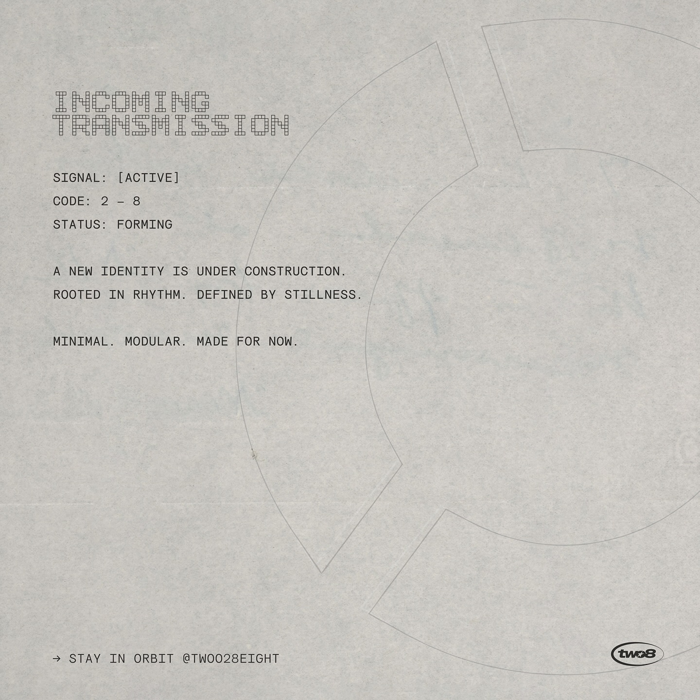 INCOMING TRANSMISSION // a signal has been sent. a new identity is forming. rooted in rhythm, defined by stillness. modular. minimal. made for now. ↳ stay in orbit @twoo28eight